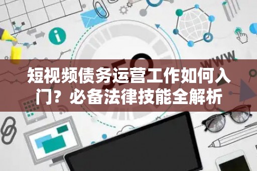 短视频债务运营工作如何入门？必备法律技能全解析